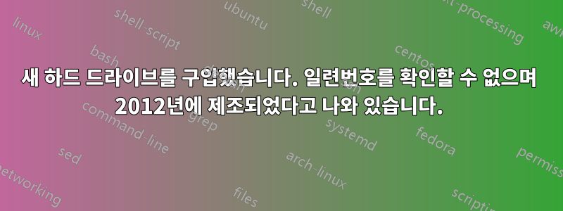 새 하드 드라이브를 구입했습니다. 일련번호를 확인할 수 없으며 2012년에 제조되었다고 나와 있습니다.