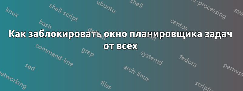 Как заблокировать окно планировщика задач от всех