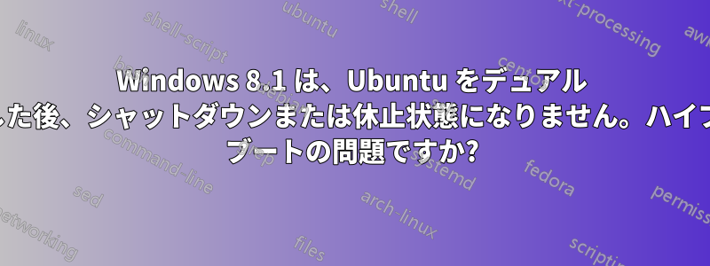 Windows 8.1 は、Ubuntu をデュアル ブートした後、シャットダウンまたは休止状態になりません。ハイブリッド ブートの問題ですか?