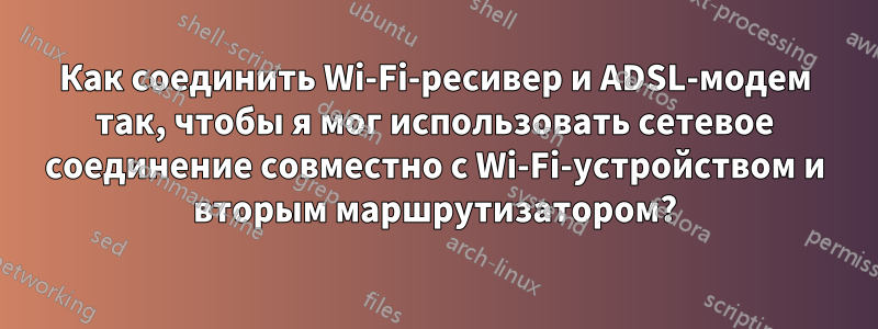 Как соединить Wi-Fi-ресивер и ADSL-модем так, чтобы я мог использовать сетевое соединение совместно с Wi-Fi-устройством и вторым маршрутизатором?