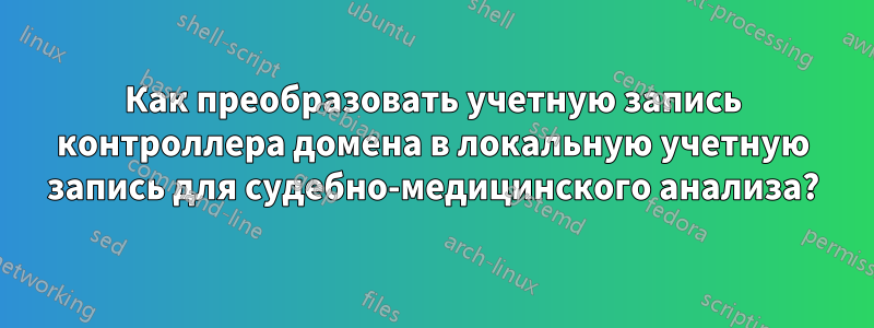 Как преобразовать учетную запись контроллера домена в локальную учетную запись для судебно-медицинского анализа?