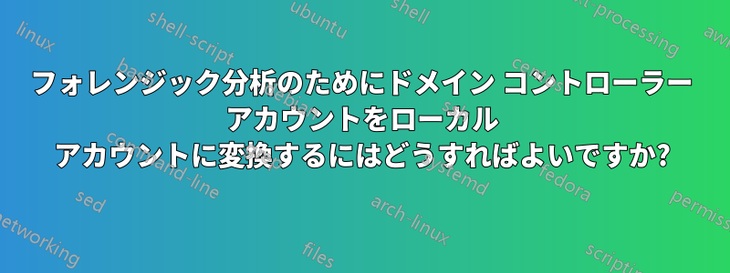 フォレンジック分析のためにドメイン コントローラー アカウントをローカル アカウントに変換するにはどうすればよいですか?