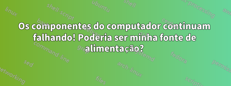 Os componentes do computador continuam falhando! Poderia ser minha fonte de alimentação?