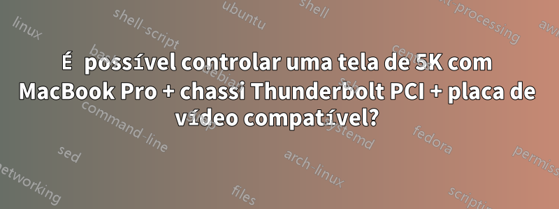 É possível controlar uma tela de 5K com MacBook Pro + chassi Thunderbolt PCI + placa de vídeo compatível?