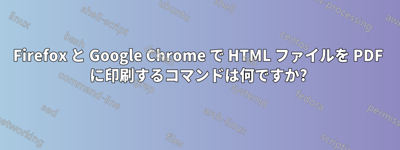 Firefox と Google Chrome で HTML ファイルを PDF に印刷するコマンドは何ですか?