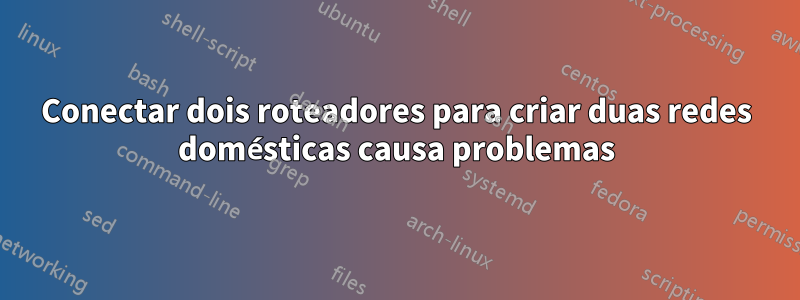 Conectar dois roteadores para criar duas redes domésticas causa problemas