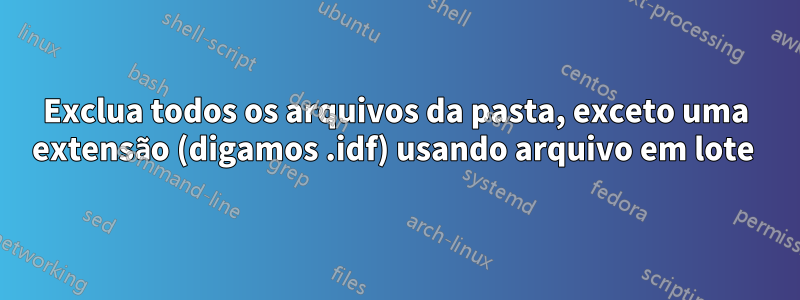 Exclua todos os arquivos da pasta, exceto uma extensão (digamos .idf) usando arquivo em lote 