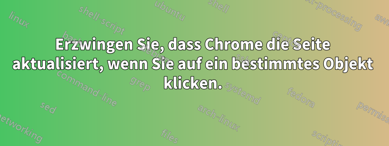 Erzwingen Sie, dass Chrome die Seite aktualisiert, wenn Sie auf ein bestimmtes Objekt klicken.