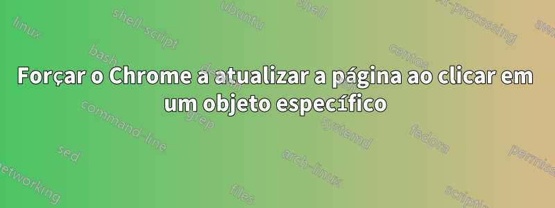 Forçar o Chrome a atualizar a página ao clicar em um objeto específico