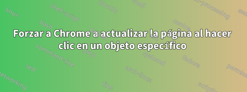 Forzar a Chrome a actualizar la página al hacer clic en un objeto específico