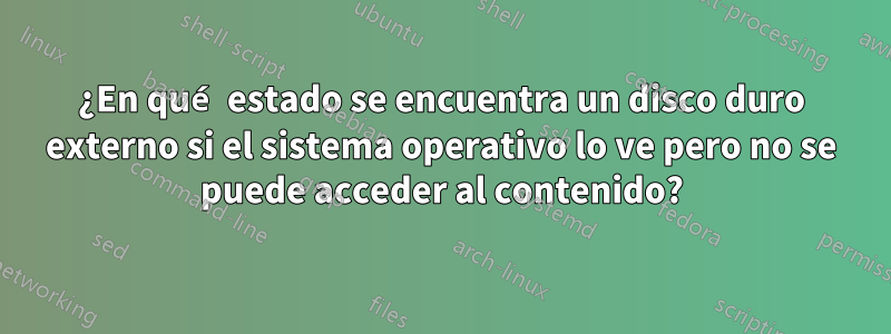 ¿En qué estado se encuentra un disco duro externo si el sistema operativo lo ve pero no se puede acceder al contenido?