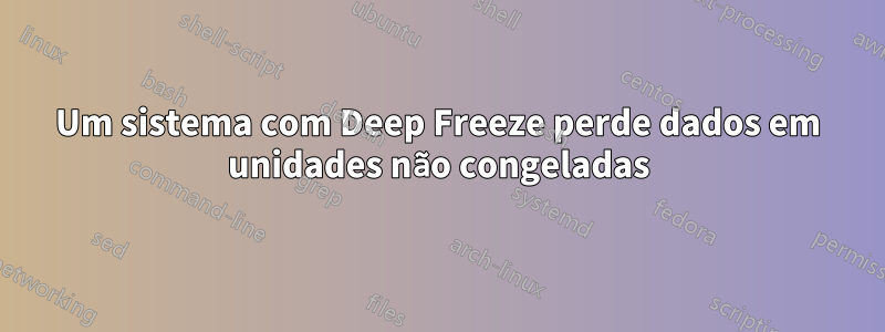 Um sistema com Deep Freeze perde dados em unidades não congeladas