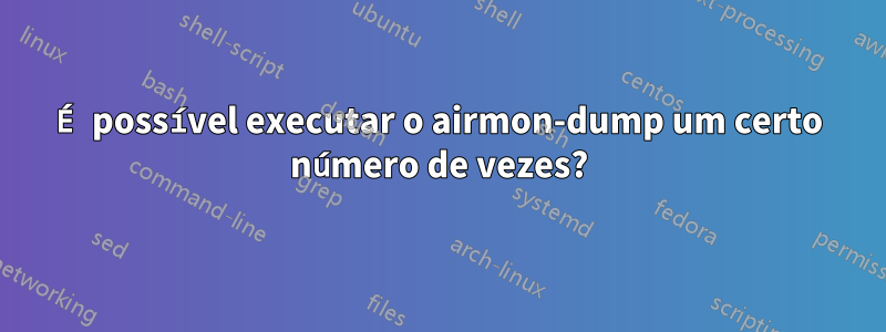 É possível executar o airmon-dump um certo número de vezes?