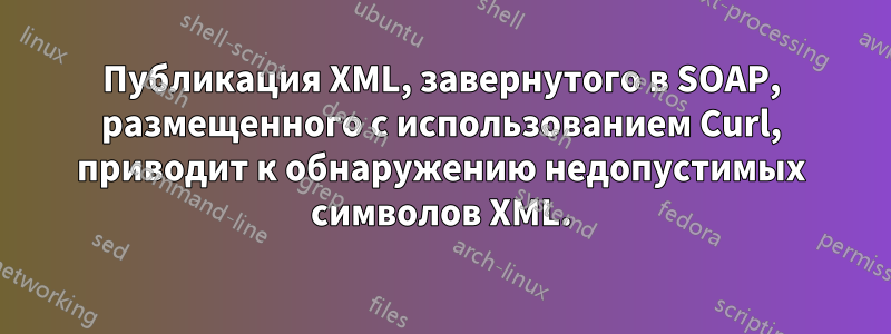 Публикация XML, завернутого в SOAP, размещенного с использованием Curl, приводит к обнаружению недопустимых символов XML.