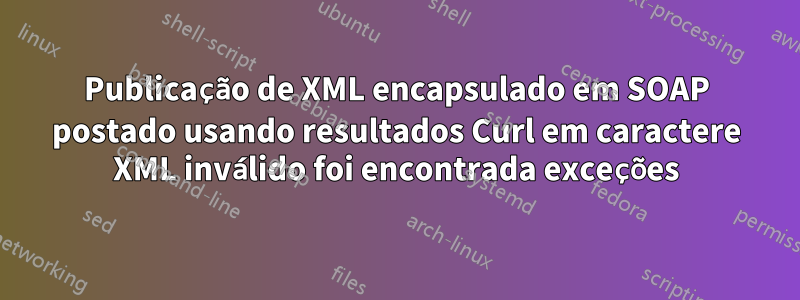 Publicação de XML encapsulado em SOAP postado usando resultados Curl em caractere XML inválido foi encontrada exceções