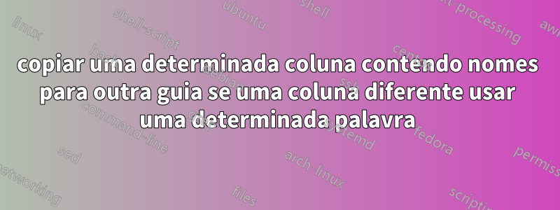 copiar uma determinada coluna contendo nomes para outra guia se uma coluna diferente usar uma determinada palavra