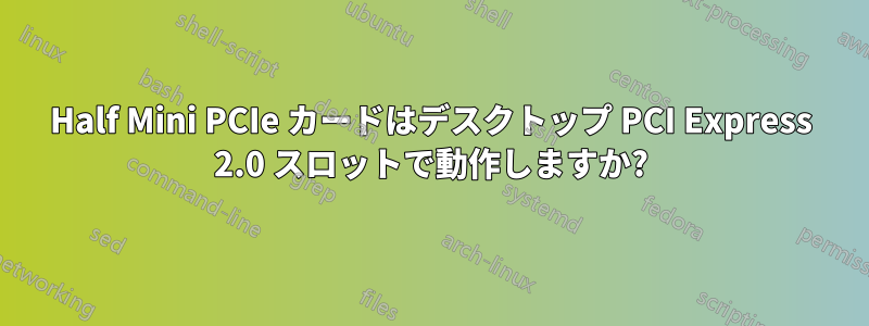 Half Mini PCIe カードはデスクトップ PCI Express 2.0 スロットで動作しますか?