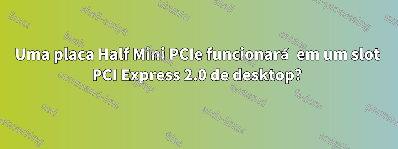 Uma placa Half Mini PCIe funcionará em um slot PCI Express 2.0 de desktop?