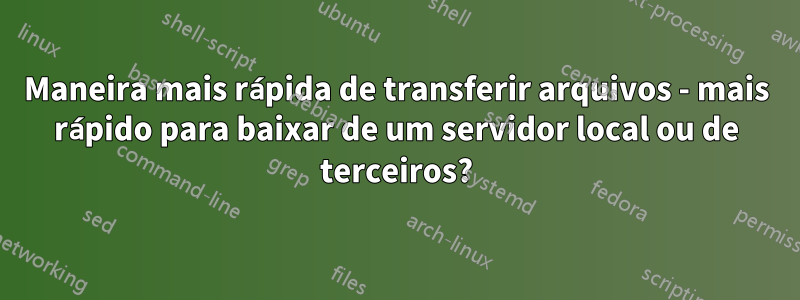 Maneira mais rápida de transferir arquivos - mais rápido para baixar de um servidor local ou de terceiros?