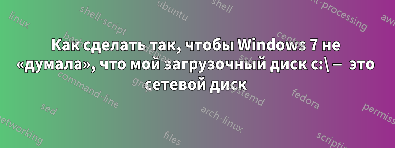 Как сделать так, чтобы Windows 7 не «думала», что мой загрузочный диск c:\ — это сетевой диск