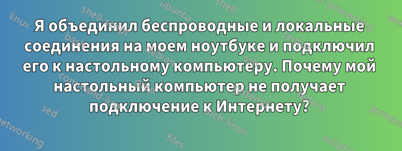 Я объединил беспроводные и локальные соединения на моем ноутбуке и подключил его к настольному компьютеру. Почему мой настольный компьютер не получает подключение к Интернету?