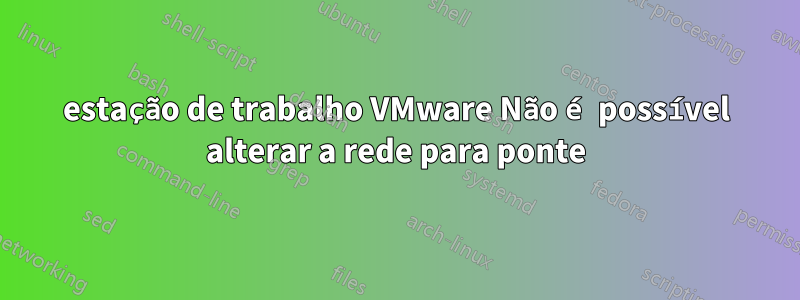 estação de trabalho VMware Não é possível alterar a rede para ponte