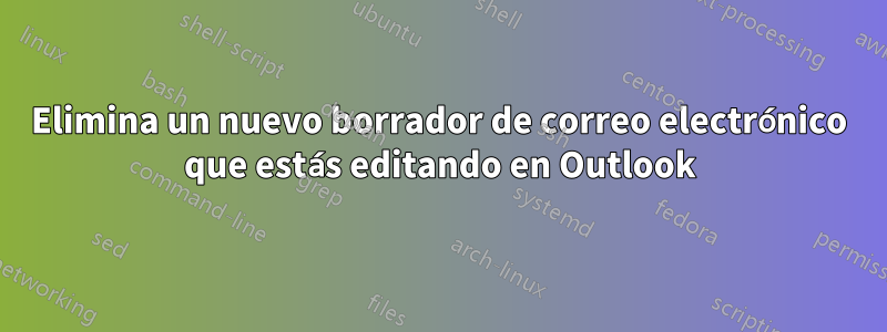 Elimina un nuevo borrador de correo electrónico que estás editando en Outlook