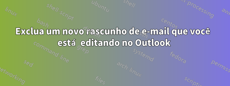 Exclua um novo rascunho de e-mail que você está editando no Outlook