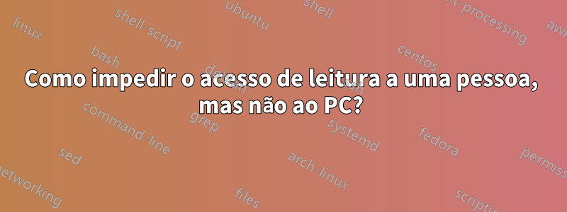 Como impedir o acesso de leitura a uma pessoa, mas não ao PC?