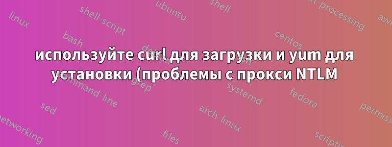 используйте curl для загрузки и yum для установки (проблемы с прокси NTLM)