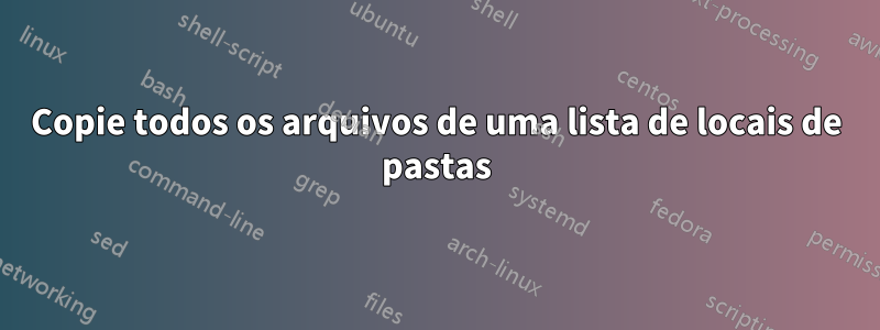 Copie todos os arquivos de uma lista de locais de pastas