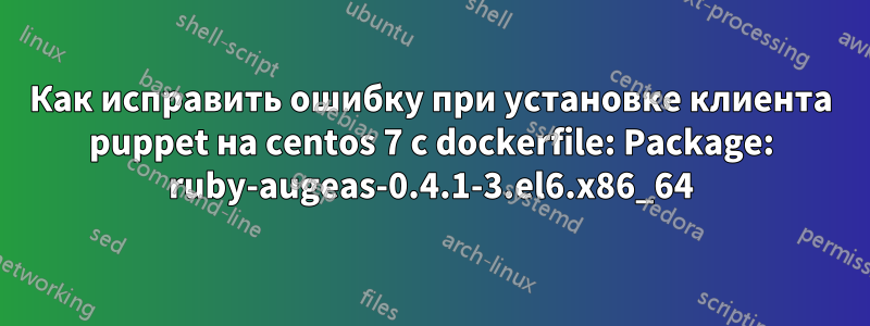 Как исправить ошибку при установке клиента puppet на centos 7 с dockerfile: Package: ruby-augeas-0.4.1-3.el6.x86_64