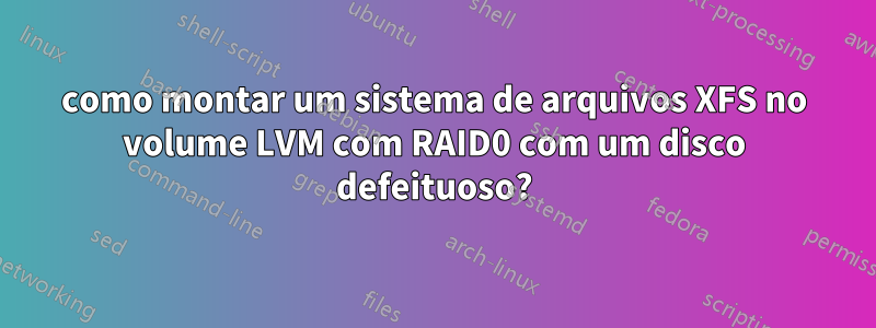 como montar um sistema de arquivos XFS no volume LVM com RAID0 com um disco defeituoso?