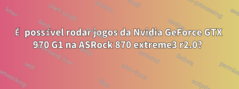 É possível rodar jogos da Nvidia GeForce GTX 970 G1 na ASRock 870 extreme3 ​​r2.0? 