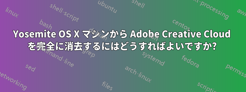 Yosemite OS X マシンから Adob​​e Creative Cloud を完全に消去するにはどうすればよいですか?