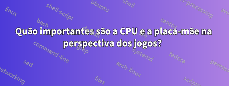 Quão importantes são a CPU e a placa-mãe na perspectiva dos jogos? 