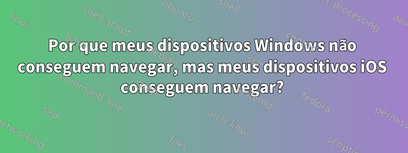 Por que meus dispositivos Windows não conseguem navegar, mas meus dispositivos iOS conseguem navegar?