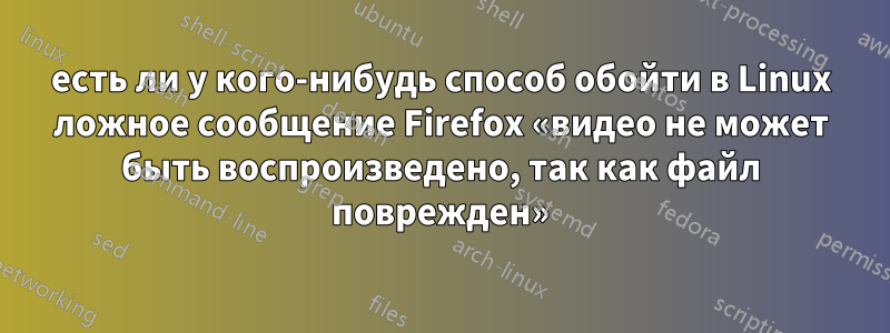 есть ли у кого-нибудь способ обойти в Linux ложное сообщение Firefox «видео не может быть воспроизведено, так как файл поврежден»