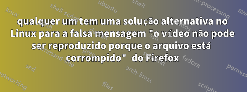 qualquer um tem uma solução alternativa no Linux para a falsa mensagem "o vídeo não pode ser reproduzido porque o arquivo está corrompido" do Firefox