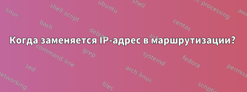 Когда заменяется IP-адрес в маршрутизации?