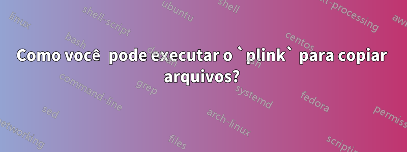 Como você pode executar o `plink` para copiar arquivos?