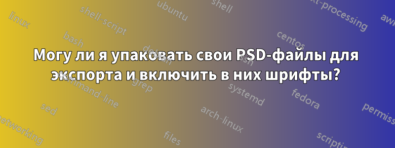 Могу ли я упаковать свои PSD-файлы для экспорта и включить в них шрифты?