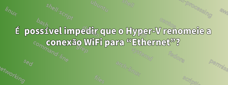 É possível impedir que o Hyper-V renomeie a conexão WiFi para “Ethernet”?