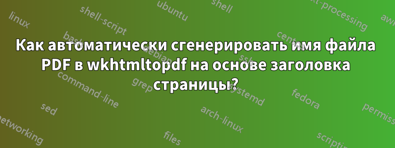 Как автоматически сгенерировать имя файла PDF в wkhtmltopdf на основе заголовка страницы?