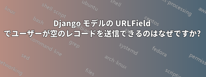 Django モデルの URLField でユーザーが空のレコードを送信できるのはなぜですか? 