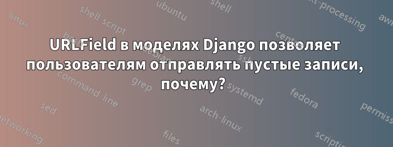 URLField в моделях Django позволяет пользователям отправлять пустые записи, почему? 