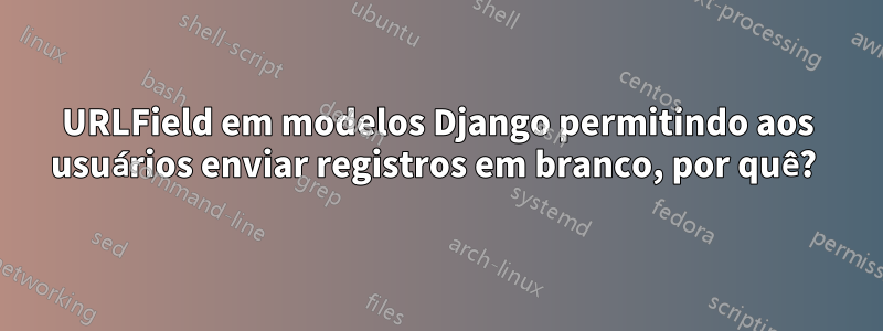 URLField em modelos Django permitindo aos usuários enviar registros em branco, por quê? 