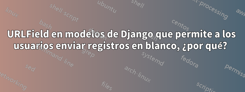 URLField en modelos de Django que permite a los usuarios enviar registros en blanco, ¿por qué? 