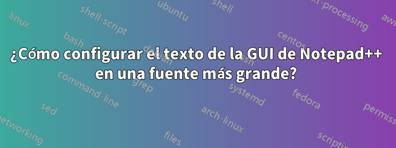 ¿Cómo configurar el texto de la GUI de Notepad++ en una fuente más grande?