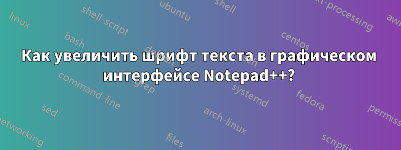 Как увеличить шрифт текста в графическом интерфейсе Notepad++?